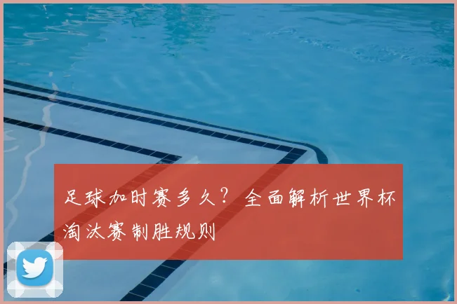 足球加时赛多久?全面解析世界杯淘汰赛制胜规则