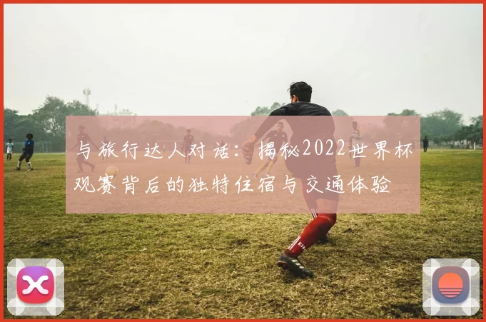 与旅行达人对话：揭秘2022世界杯观赛背后的独特住宿与交通体验