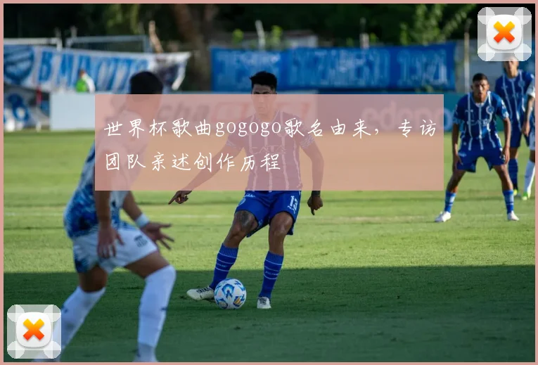 世界杯歌曲gogogo歌名由来,专访团队亲述创作历程