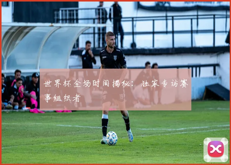 世界杯全场时间揭秘:独家专访赛事组织者