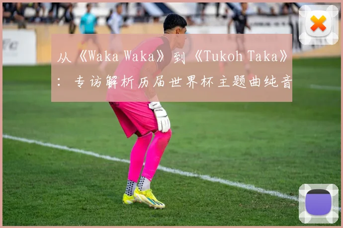 从《Waka Waka》到《Tukoh Taka》:专访解析历届世界杯主题曲纯音乐魅力