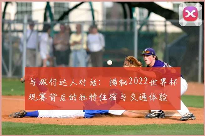 与旅行达人对话:揭秘2022世界杯观赛背后的独特住宿与交通体验