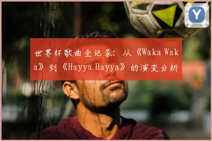 世界杯歌曲全记录:从《Waka Waka》到《Hayya Hayya》的演变分析