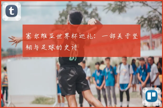 塞尔维亚世界杯巡礼:一部关于坚韧与足球的史诗
