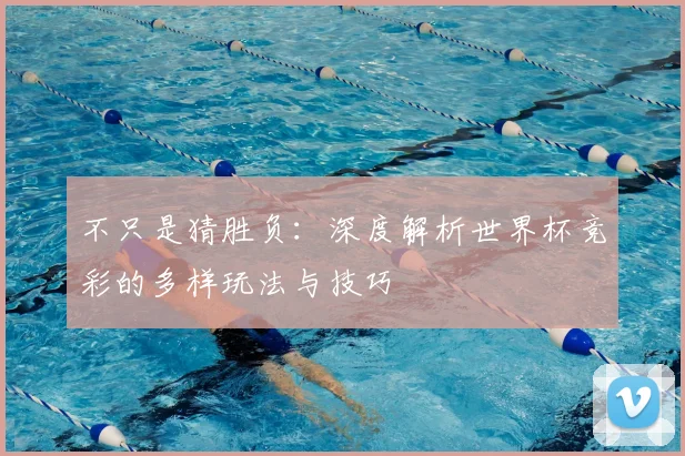 不只是猜胜负:深度解析世界杯竞彩的多样玩法与技巧