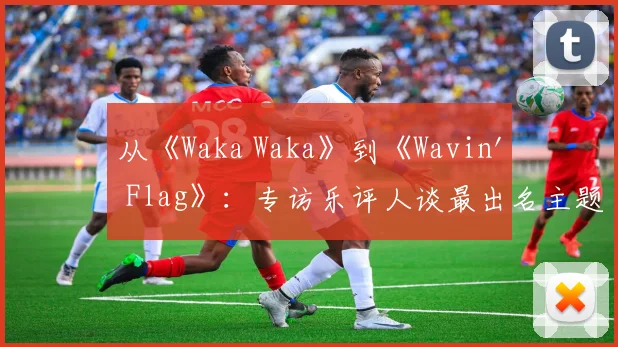 从《Waka Waka》到《Wavin' Flag》：专访乐评人谈最出名主题曲的全球影响力
