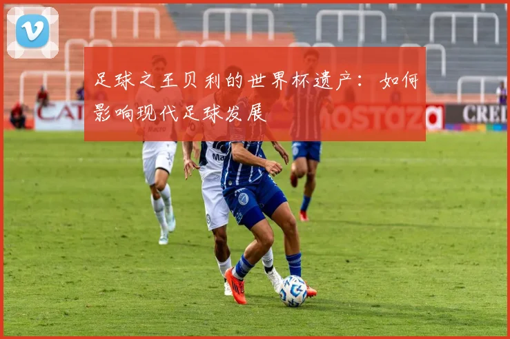 足球之王贝利的世界杯遗产：如何影响现代足球发展