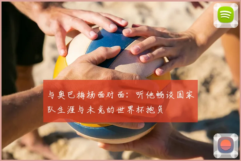 与奥巴梅杨面对面：听他畅谈国家队生涯与未竟的世界杯抱负