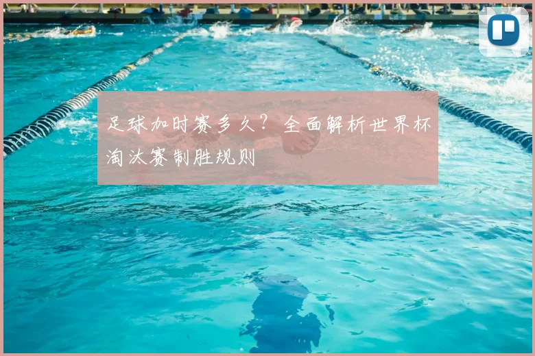 足球加时赛多久?全面解析世界杯淘汰赛制胜规则