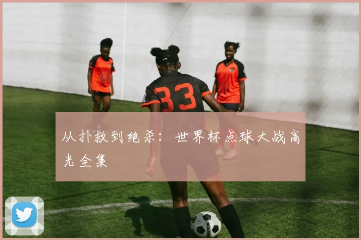 从扑救到绝杀:世界杯点球大战高光全集