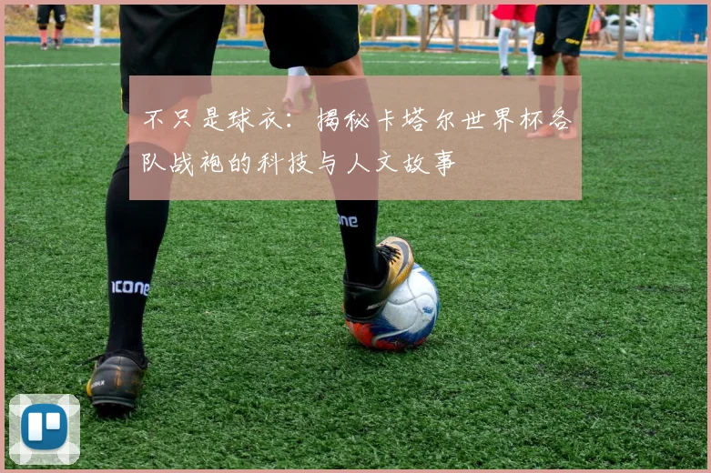 不只是球衣:揭秘卡塔尔世界杯各队战袍的科技与人文故事