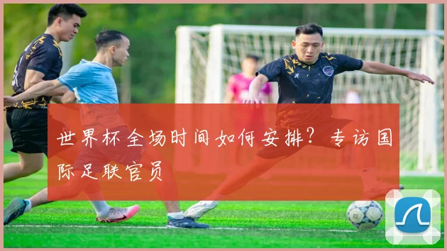 世界杯全场时间如何安排?专访国际足联官员